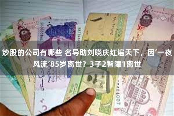 炒股的公司有哪些 名导助刘晓庆红遍天下，因‘一夜风流’85岁离世？3子2智障1离世