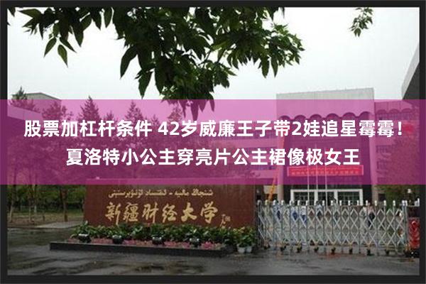 股票加杠杆条件 42岁威廉王子带2娃追星霉霉！夏洛特小公主穿亮片公主裙像极女王