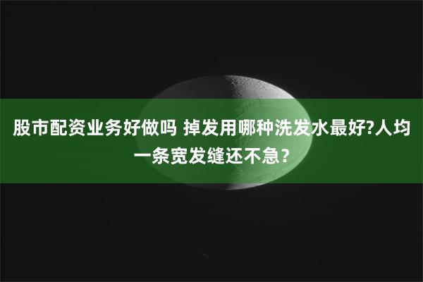 股市配资业务好做吗 掉发用哪种洗发水最好?人均一条宽发缝还不急？