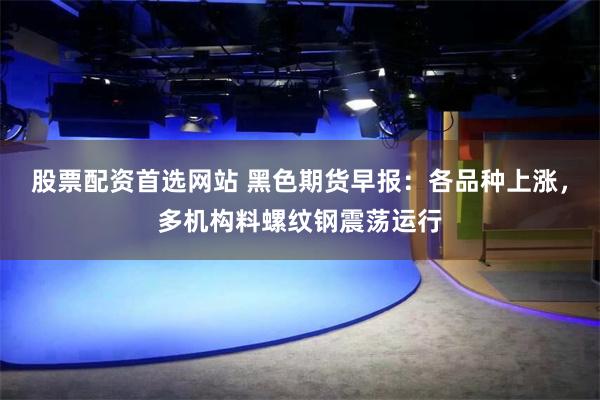 股票配资首选网站 黑色期货早报：各品种上涨，多机构料螺纹钢震荡运行