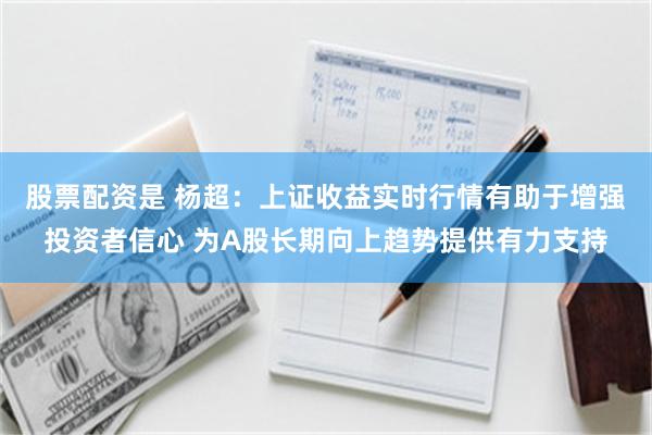 股票配资是 杨超：上证收益实时行情有助于增强投资者信心 为A股长期向上趋势提供有力支持