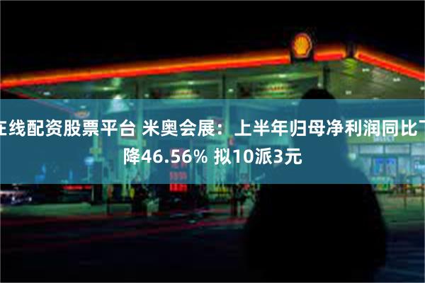 在线配资股票平台 米奥会展：上半年归母净利润同比下降46.56% 拟10派3元