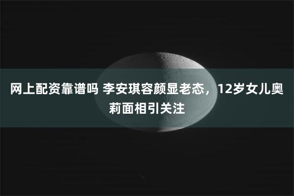 网上配资靠谱吗 李安琪容颜显老态，12岁女儿奥莉面相引关注