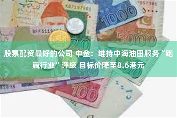 股票配资最好的公司 中金：维持中海油田服务“跑赢行业”评级 目标价降至8.6港元