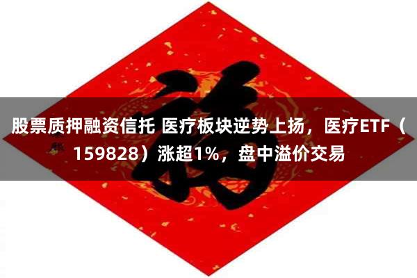 股票质押融资信托 医疗板块逆势上扬，医疗ETF（159828）涨超1%，盘中溢价交易