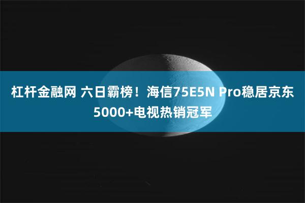 杠杆金融网 六日霸榜！海信75E5N Pro稳居京东5000+电视热销冠军