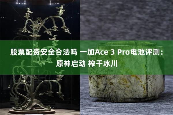 股票配资安全合法吗 一加Ace 3 Pro电池评测：原神启动 榨干冰川