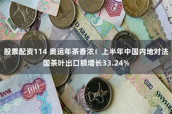 股票配资114 奥运年茶香浓！上半年中国内地对法国茶叶出口额增长33.24%