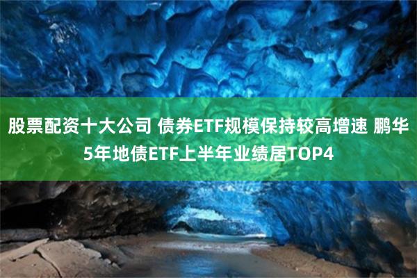 股票配资十大公司 债券ETF规模保持较高增速 鹏华5年地债ETF上半年业绩居TOP4