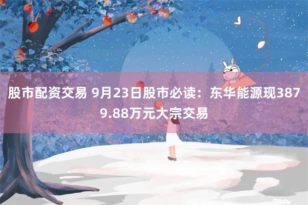 股市配资交易 9月23日股市必读：东华能源现3879.88万元大宗交易