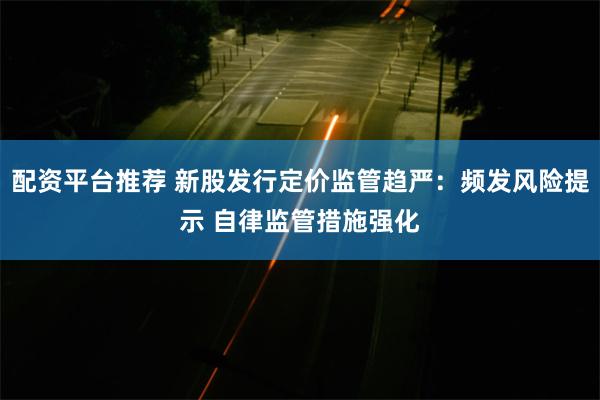 配资平台推荐 新股发行定价监管趋严：频发风险提示 自律监管措施强化