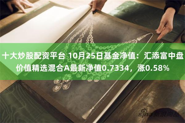 十大炒股配资平台 10月25日基金净值：汇添富中盘价值精选混合A最新净值0.7334，涨0.58%