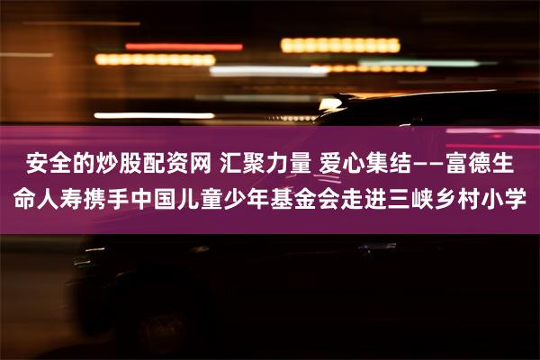 安全的炒股配资网 汇聚力量 爱心集结——富德生命人寿携手中国儿童少年基金会走进三峡乡村小学