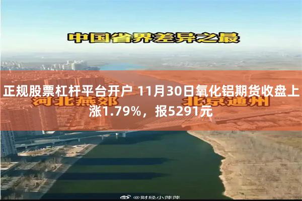 正规股票杠杆平台开户 11月30日氧化铝期货收盘上涨1.79%，报5291元