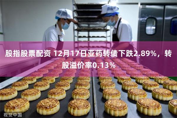 股指股票配资 12月17日亚药转债下跌2.89%，转股溢价率0.13%