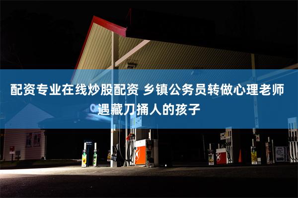 配资专业在线炒股配资 乡镇公务员转做心理老师 遇藏刀捅人的孩子