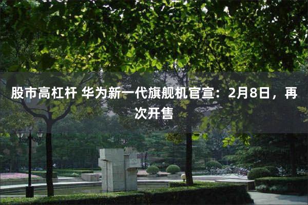 股市高杠杆 华为新一代旗舰机官宣：2月8日，再次开售