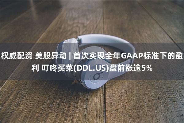 权威配资 美股异动 | 首次实现全年GAAP标准下的盈利 叮咚买菜(DDL.US)盘前涨逾5%